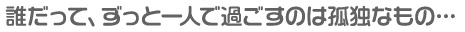 誰だって、ずっと一人で過ごすのは孤独なもの…