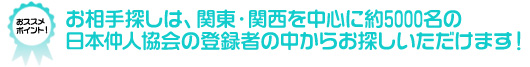 オススメポイント★お相手探しは、関東・関西を中心に約5000名の日本仲人協会の登録者の中からお探しいただけます!